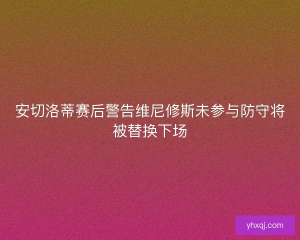 安切洛蒂赛后警告维尼修斯未参与防守将被替换下场
