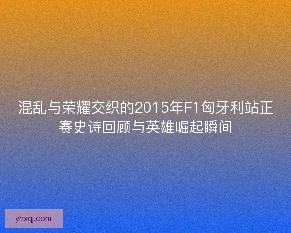 混乱与荣耀交织的2015年F1匈牙利站正赛史诗回顾与英雄崛起瞬间
