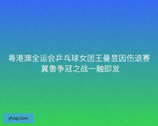 粤港澳全运会乒乓球女团王曼昱因伤退赛 冀鲁争冠之战一触即发