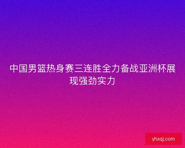 中国男篮热身赛三连胜全力备战亚洲杯展现强劲实力
